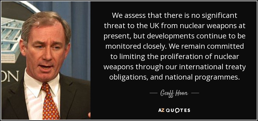 We assess that there is no significant threat to the UK from nuclear weapons at present, but developments continue to be monitored closely. We remain committed to limiting the proliferation of nuclear weapons through our international treaty obligations, and national programmes. - Geoff Hoon