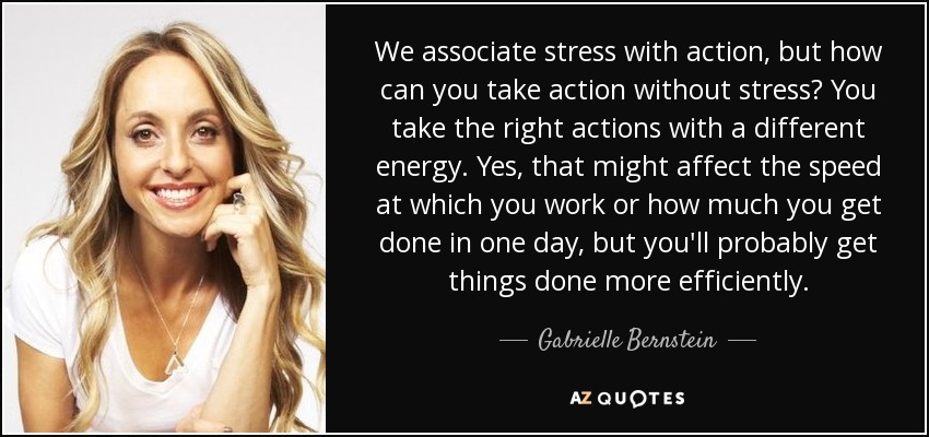 We associate stress with action, but how can you take action without stress? You take the right actions with a different energy. Yes, that might affect the speed at which you work or how much you get done in one day, but you'll probably get things done more efficiently. - Gabrielle Bernstein