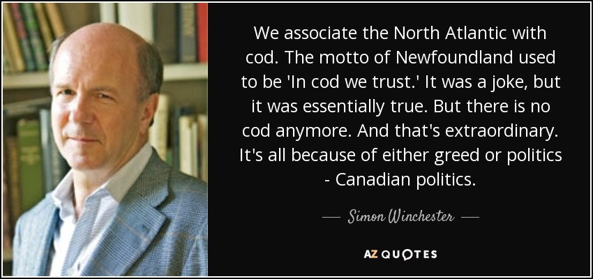 We associate the North Atlantic with cod. The motto of Newfoundland used to be 'In cod we trust.' It was a joke, but it was essentially true. But there is no cod anymore. And that's extraordinary. It's all because of either greed or politics - Canadian politics. - Simon Winchester