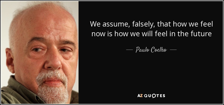 We assume, falsely, that how we feel now is how we will feel in the future - Paulo Coelho