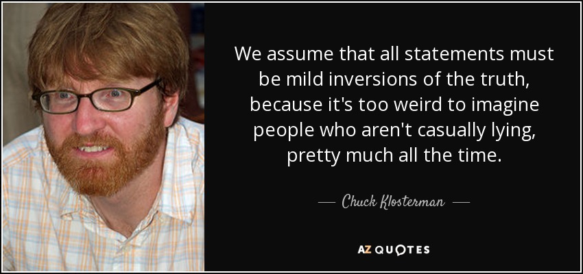 We assume that all statements must be mild inversions of the truth, because it's too weird to imagine people who aren't casually lying, pretty much all the time. - Chuck Klosterman