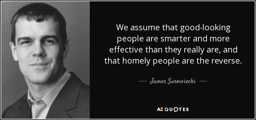 We assume that good-looking people are smarter and more effective than they really are, and that homely people are the reverse. - James Surowiecki