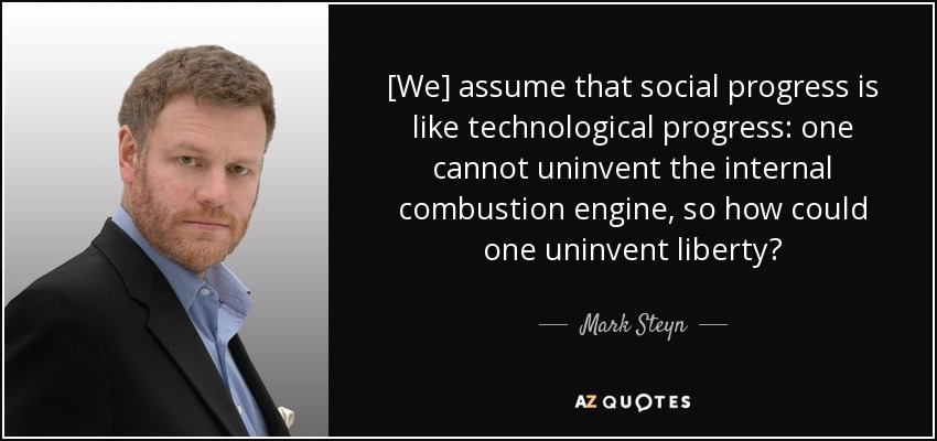 [We] assume that social progress is like technological progress: one cannot uninvent the internal combustion engine, so how could one uninvent liberty? - Mark Steyn