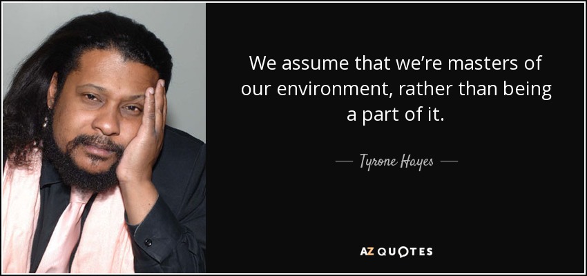 We assume that we’re masters of our environment, rather than being a part of it. - Tyrone Hayes