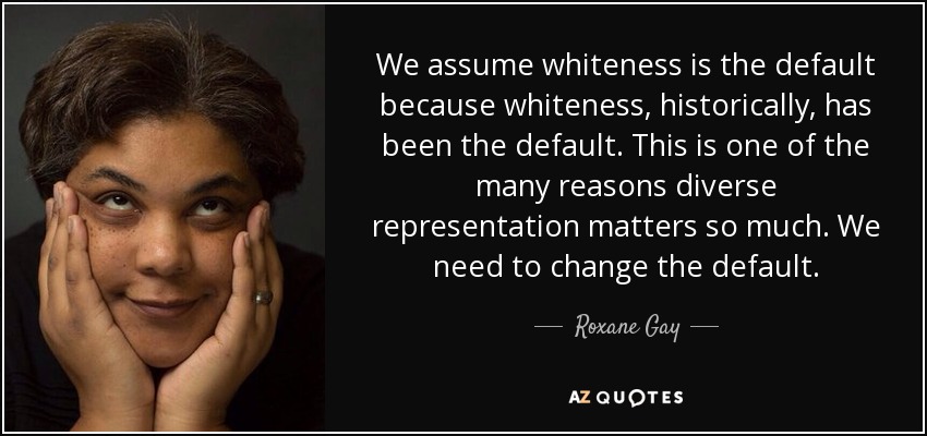 We assume whiteness is the default because whiteness, historically, has been the default. This is one of the many reasons diverse representation matters so much. We need to change the default. - Roxane Gay