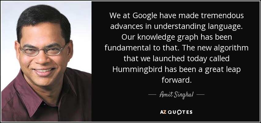 We at Google have made tremendous advances in understanding language. Our knowledge graph has been fundamental to that. The new algorithm that we launched today called Hummingbird has been a great leap forward. - Amit Singhal