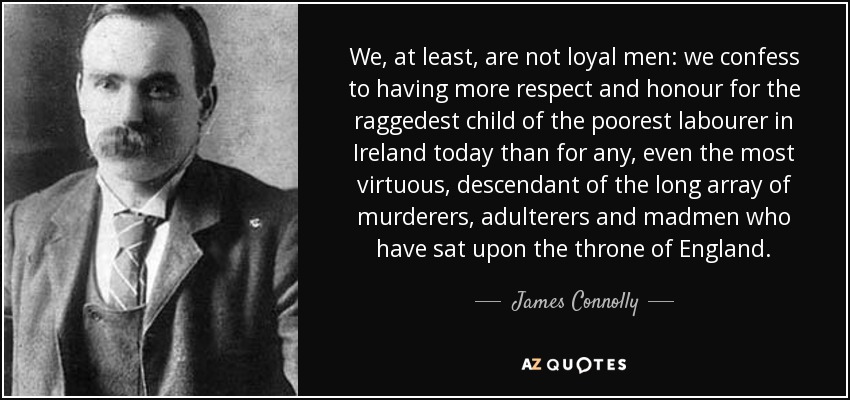 We, at least, are not loyal men: we confess to having more respect and honour for the raggedest child of the poorest labourer in Ireland today than for any, even the most virtuous, descendant of the long array of murderers, adulterers and madmen who have sat upon the throne of England. - James Connolly