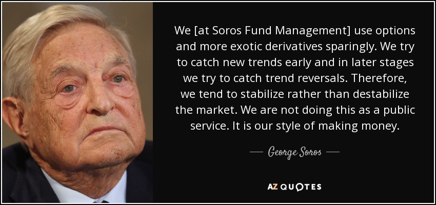 We [at Soros Fund Management] use options and more exotic derivatives sparingly. We try to catch new trends early and in later stages we try to catch trend reversals. Therefore, we tend to stabilize rather than destabilize the market. We are not doing this as a public service. It is our style of making money. - George Soros