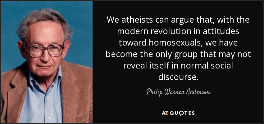 We atheists can argue that, with the modern revolution in attitudes toward homosexuals, we have become the only group that may not reveal itself in normal social discourse. - Philip Warren Anderson
