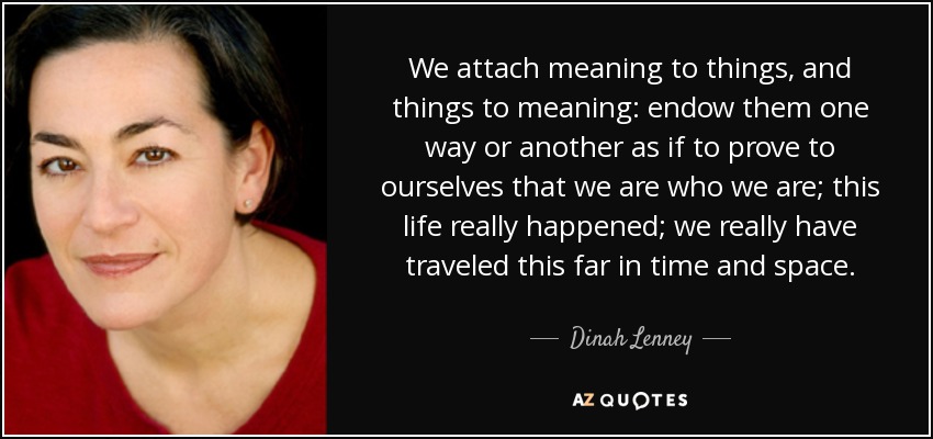 We attach meaning to things, and things to meaning: endow them one way or another as if to prove to ourselves that we are who we are; this life really happened; we really have traveled this far in time and space. - Dinah Lenney