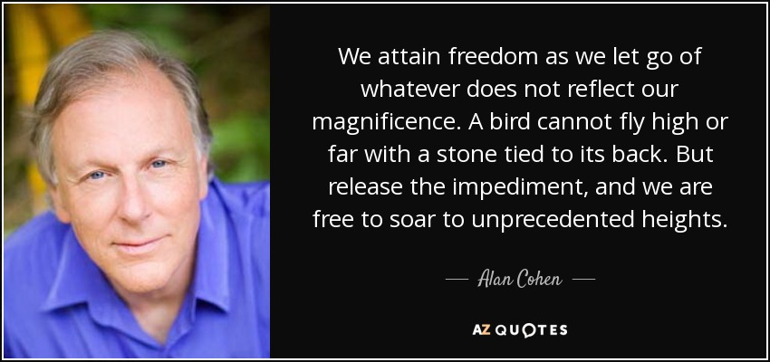 We attain freedom as we let go of whatever does not reflect our magnificence. A bird cannot fly high or far with a stone tied to its back. But release the impediment, and we are free to soar to unprecedented heights. - Alan Cohen