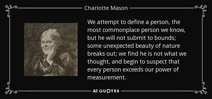 We attempt to define a person, the most commonplace person we know, but he will not submit to bounds; some unexpected beauty of nature breaks out; we find he is not what we thought, and begin to suspect that every person exceeds our power of measurement. - Charlotte Mason