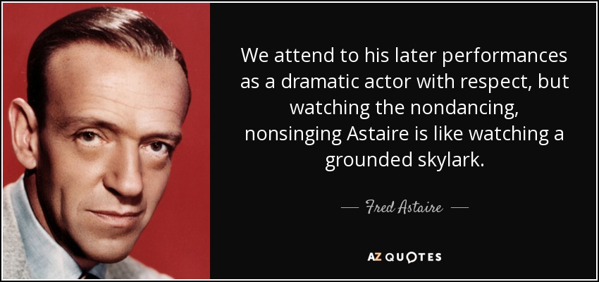 We attend to his later performances as a dramatic actor with respect, but watching the nondancing, nonsinging Astaire is like watching a grounded skylark. - Fred Astaire