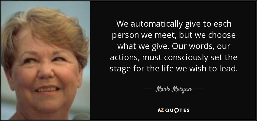 We automatically give to each person we meet, but we choose what we give. Our words, our actions, must consciously set the stage for the life we wish to lead. - Marlo Morgan