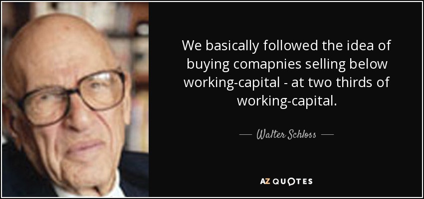 We basically followed the idea of buying comapnies selling below working-capital - at two thirds of working-capital. - Walter Schloss