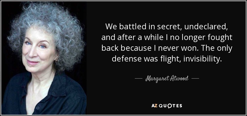 We battled in secret, undeclared, and after a while I no longer fought back because I never won. The only defense was flight, invisibility. - Margaret Atwood