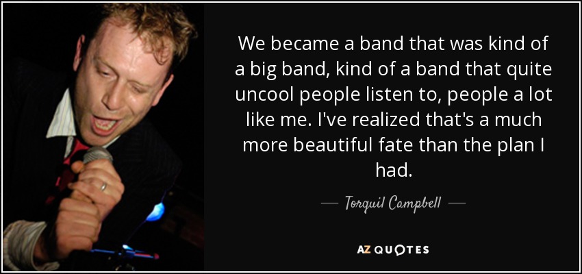 We became a band that was kind of a big band, kind of a band that quite uncool people listen to, people a lot like me. I've realized that's a much more beautiful fate than the plan I had. - Torquil Campbell