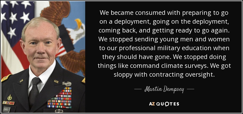 We became consumed with preparing to go on a deployment, going on the deployment, coming back, and getting ready to go again. We stopped sending young men and women to our professional military education when they should have gone. We stopped doing things like command climate surveys. We got sloppy with contracting oversight. - Martin Dempsey
