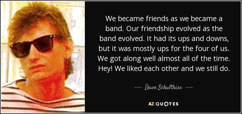 We became friends as we became a band. Our friendship evolved as the band evolved. It had its ups and downs, but it was mostly ups for the four of us. We got along well almost all of the time. Hey! We liked each other and we still do. - Dave Schulthise