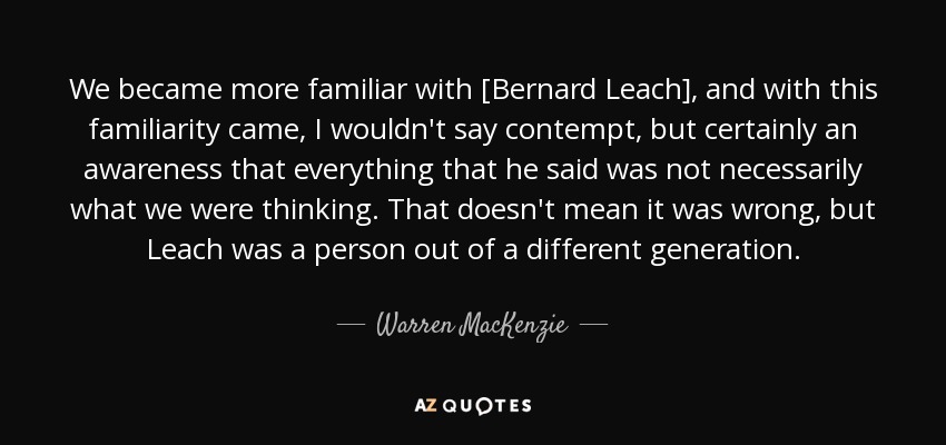 We became more familiar with [Bernard Leach], and with this familiarity came, I wouldn't say contempt, but certainly an awareness that everything that he said was not necessarily what we were thinking. That doesn't mean it was wrong, but Leach was a person out of a different generation. - Warren MacKenzie