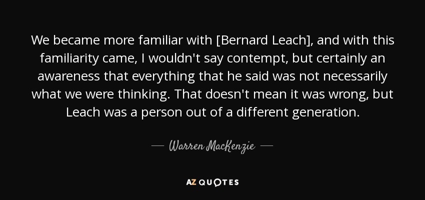 We became more familiar with [Bernard Leach], and with this familiarity came, I wouldn't say contempt, but certainly an awareness that everything that he said was not necessarily what we were thinking. That doesn't mean it was wrong, but Leach was a person out of a different generation. - Warren MacKenzie