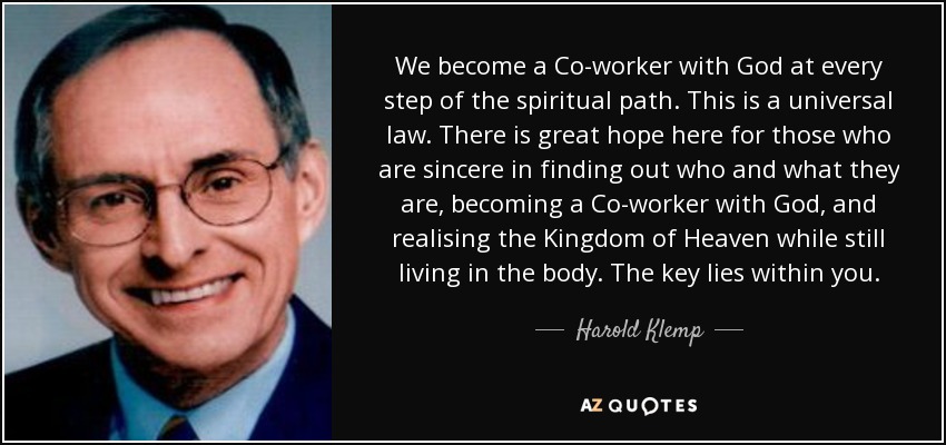 We become a Co-worker with God at every step of the spiritual path. This is a universal law. There is great hope here for those who are sincere in finding out who and what they are, becoming a Co-worker with God, and realising the Kingdom of Heaven while still living in the body. The key lies within you. - Harold Klemp