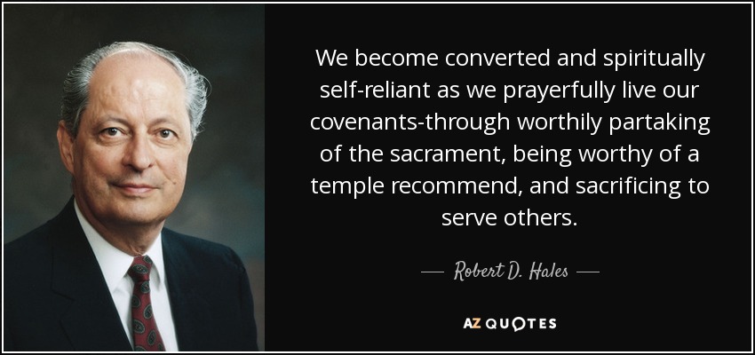 We become converted and spiritually self-reliant as we prayerfully live our covenants-through worthily partaking of the sacrament, being worthy of a temple recommend, and sacrificing to serve others. - Robert D. Hales