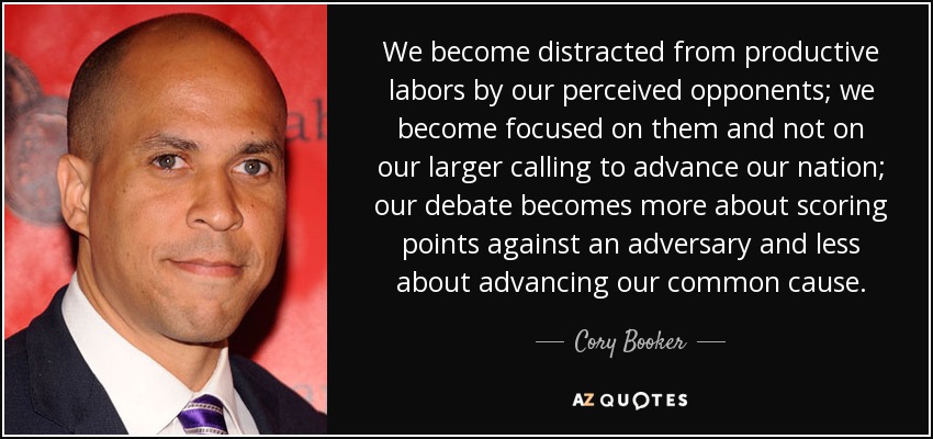 We become distracted from productive labors by our perceived opponents; we become focused on them and not on our larger calling to advance our nation; our debate becomes more about scoring points against an adversary and less about advancing our common cause. - Cory Booker