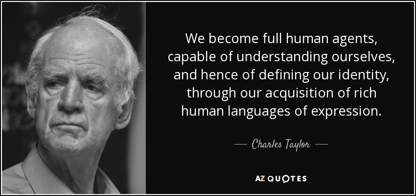 We become full human agents, capable of understanding ourselves, and hence of defining our identity, through our acquisition of rich human languages of expression. - Charles Taylor