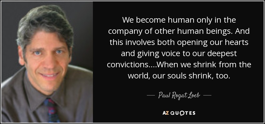 We become human only in the company of other human beings. And this involves both opening our hearts and giving voice to our deepest convictions. ...When we shrink from the world, our souls shrink, too. - Paul Rogat Loeb