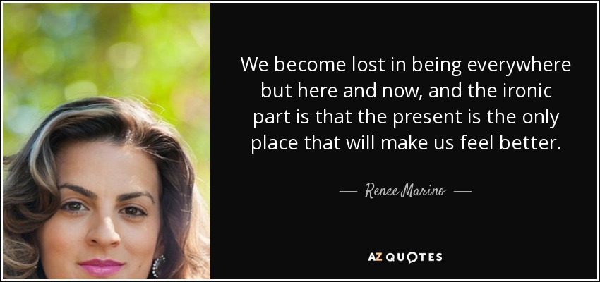 We become lost in being everywhere but here and now, and the ironic part is that the present is the only place that will make us feel better. - Renee Marino