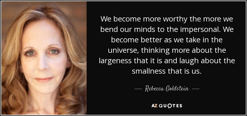 We become more worthy the more we bend our minds to the impersonal. We become better as we take in the universe, thinking more about the largeness that it is and laugh about the smallness that is us. - Rebecca Goldstein