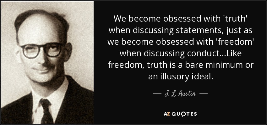 We become obsessed with 'truth' when discussing statements, just as we become obsessed with 'freedom' when discussing conduct...Like freedom, truth is a bare minimum or an illusory ideal. - J. L. Austin