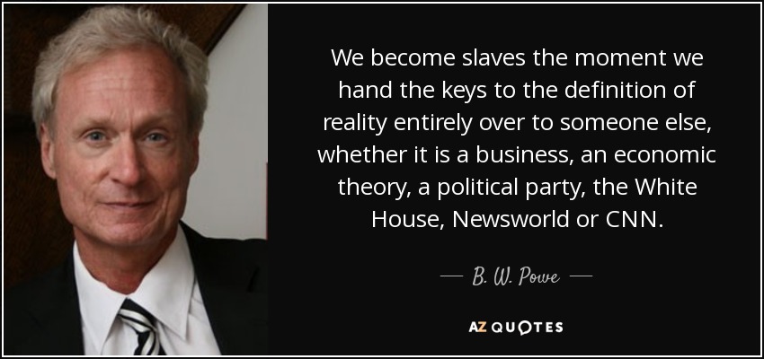 We become slaves the moment we hand the keys to the definition of reality entirely over to someone else, whether it is a business, an economic theory, a political party, the White House, Newsworld or CNN. - B. W. Powe