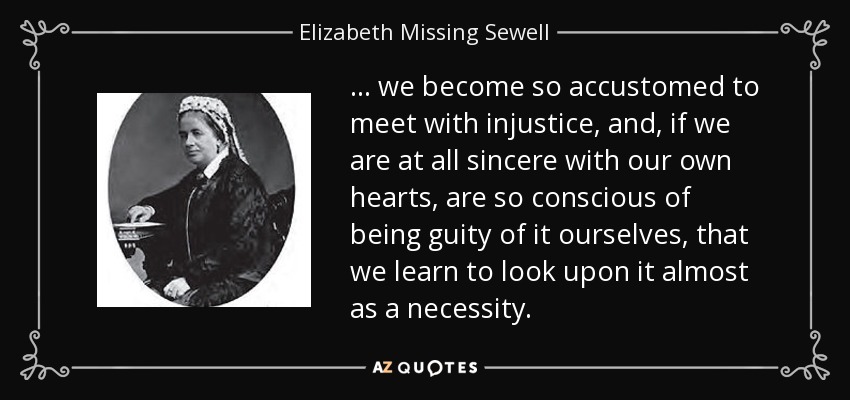 ... we become so accustomed to meet with injustice, and, if we are at all sincere with our own hearts, are so conscious of being guity of it ourselves, that we learn to look upon it almost as a necessity. - Elizabeth Missing Sewell
