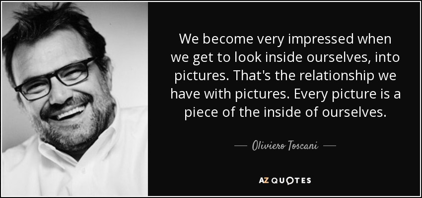 We become very impressed when we get to look inside ourselves, into pictures. That's the relationship we have with pictures. Every picture is a piece of the inside of ourselves. - Oliviero Toscani