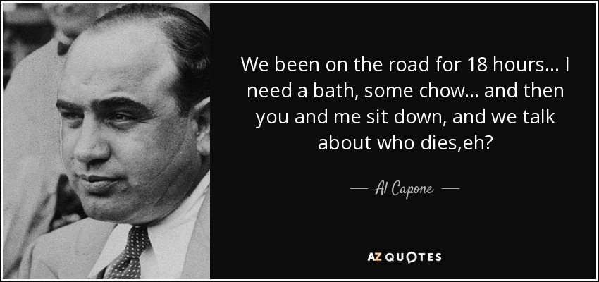 We been on the road for 18 hours... I need a bath, some chow... and then you and me sit down, and we talk about who dies,eh? - Al Capone