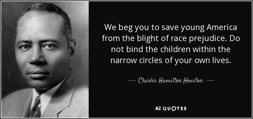 We beg you to save young America from the blight of race prejudice. Do not bind the children within the narrow circles of your own lives. - Charles Hamilton Houston