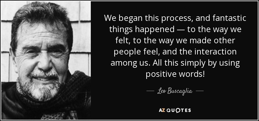 We began this process, and fantastic things happened — to the way we felt, to the way we made other people feel, and the interaction among us. All this simply by using positive words! - Leo Buscaglia