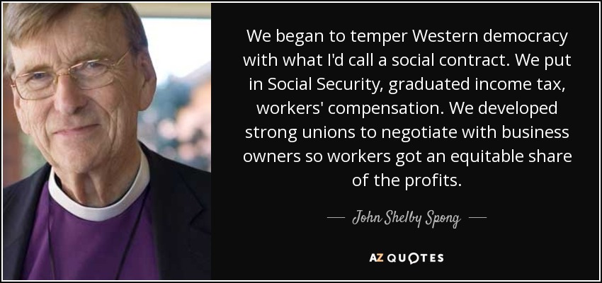 We began to temper Western democracy with what I'd call a social contract. We put in Social Security, graduated income tax, workers' compensation. We developed strong unions to negotiate with business owners so workers got an equitable share of the profits. - John Shelby Spong