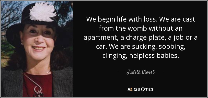 We begin life with loss. We are cast from the womb without an apartment, a charge plate, a job or a car. We are sucking, sobbing, clinging, helpless babies. - Judith Viorst