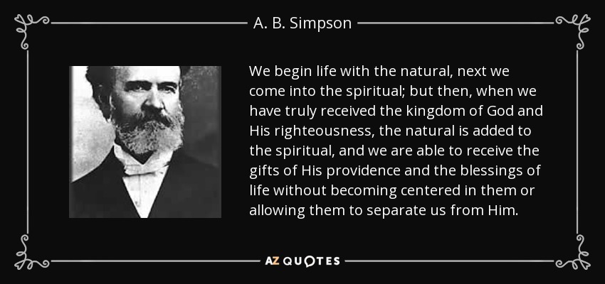 We begin life with the natural, next we come into the spiritual; but then, when we have truly received the kingdom of God and His righteousness, the natural is added to the spiritual, and we are able to receive the gifts of His providence and the blessings of life without becoming centered in them or allowing them to separate us from Him. - A. B. Simpson