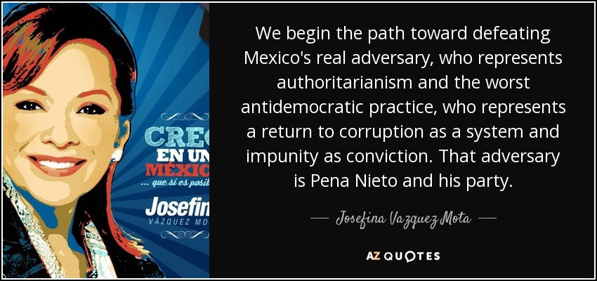 We begin the path toward defeating Mexico's real adversary, who represents authoritarianism and the worst antidemocratic practice, who represents a return to corruption as a system and impunity as conviction. That adversary is Pena Nieto and his party. - Josefina Vazquez Mota