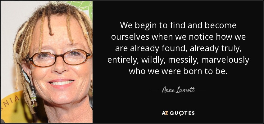 We begin to find and become ourselves when we notice how we are already found, already truly, entirely, wildly, messily, marvelously who we were born to be. - Anne Lamott