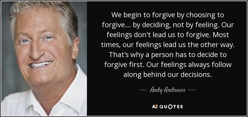 We begin to forgive by choosing to forgive . . . by deciding, not by feeling. Our feelings don't lead us to forgive. Most times, our feelings lead us the other way. That's why a person has to decide to forgive first. Our feelings always follow along behind our decisions. - Andy Andrews