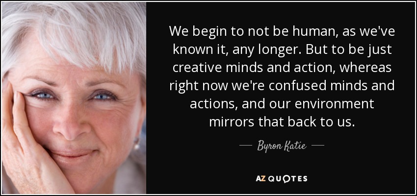 We begin to not be human, as we've known it, any longer. But to be just creative minds and action, whereas right now we're confused minds and actions, and our environment mirrors that back to us. - Byron Katie