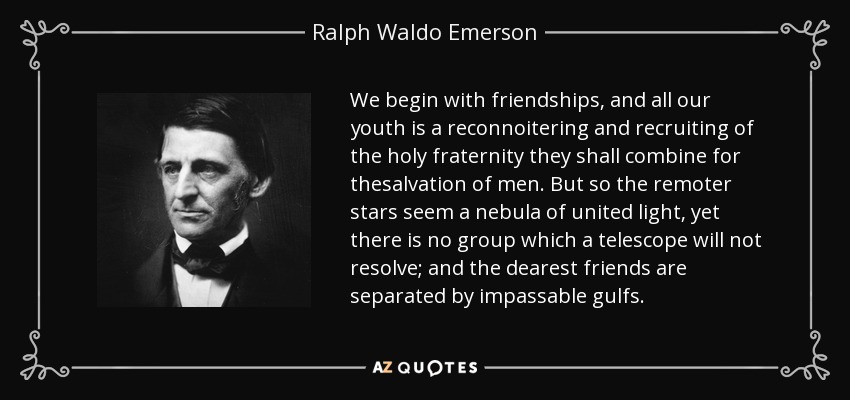 We begin with friendships, and all our youth is a reconnoitering and recruiting of the holy fraternity they shall combine for thesalvation of men. But so the remoter stars seem a nebula of united light, yet there is no group which a telescope will not resolve; and the dearest friends are separated by impassable gulfs. - Ralph Waldo Emerson