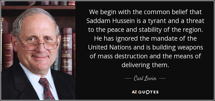 We begin with the common belief that Saddam Hussein is a tyrant and a threat to the peace and stability of the region. He has ignored the mandate of the United Nations and is building weapons of mass destruction and the means of delivering them. - Carl Levin