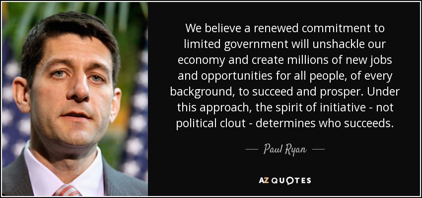 We believe a renewed commitment to limited government will unshackle our economy and create millions of new jobs and opportunities for all people, of every background, to succeed and prosper. Under this approach, the spirit of initiative - not political clout - determines who succeeds. - Paul Ryan