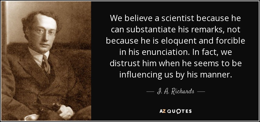 We believe a scientist because he can substantiate his remarks, not because he is eloquent and forcible in his enunciation. In fact, we distrust him when he seems to be influencing us by his manner. - I. A. Richards